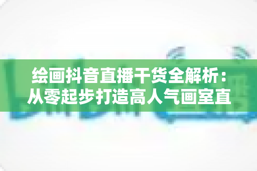 绘画抖音直播干货全解析:从零起步打造高人气画室直播间的实战指南 绘画抖音直播干货全解析:从零起步打造高人气画室直播间的实战指南
