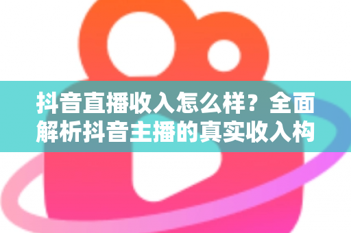 抖音直播收入怎么样?全面解析抖音主播的真实收入构成与变现前景 抖音直播收入怎么样?全面解析抖音主播的真实收入构成与变现前景