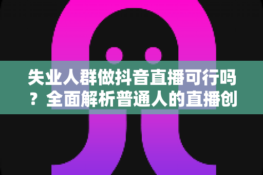 失业人群做抖音直播可行吗?全面解析普通人的直播创业机遇、挑战与实操指南 失业人群做抖音直播可行吗?全面解析普通人的直播创业机遇、挑战与实操指南