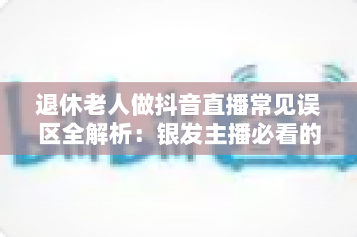 退休老人做抖音直播常见误区全解析:银发主播必看的避坑指南与实战建议 退休老人做抖音直播常见误区全解析:银发主播必看的避坑指南与实战建议