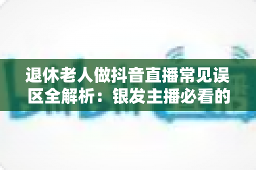 退休老人做抖音直播常见误区全解析:银发主播必看的避坑指南与实战建议 退休老人做抖音直播常见误区全解析:银发主播必看的避坑指南与实战建议