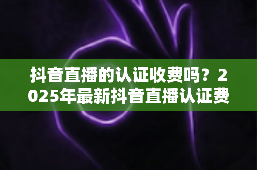 抖音直播的认证收费吗?2025年最新抖音直播认证费用、流程与避坑指南全解析 抖音直播的认证收费吗?2025年最新抖音直播认证费用、流程与避坑指南全解析