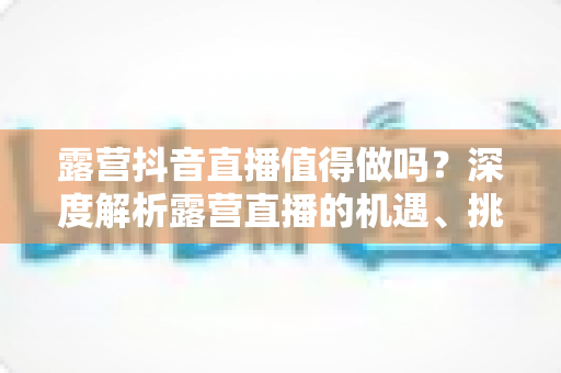 露营抖音直播值得做吗?深度解析露营直播的机遇、挑战与变现全攻略 露营抖音直播值得做吗?深度解析露营直播的机遇、挑战与变现全攻略