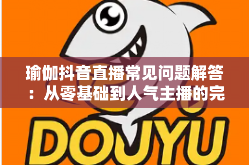 瑜伽抖音直播常见问题解答:从零基础到人气主播的完整实战指南 瑜伽抖音直播常见问题解答:从零基础到人气主播的完整实战指南