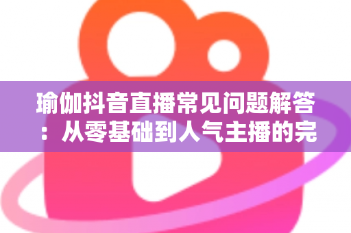 瑜伽抖音直播常见问题解答:从零基础到人气主播的完整实战指南 瑜伽抖音直播常见问题解答:从零基础到人气主播的完整实战指南