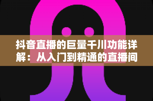 抖音直播的巨量千川功能详解：从入门到精通的直播间流量投放全攻略