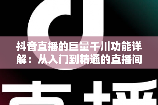 抖音直播的巨量千川功能详解：从入门到精通的直播间流量投放全攻略