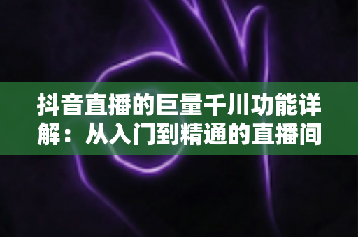 抖音直播的巨量千川功能详解：从入门到精通的直播间流量投放全攻略