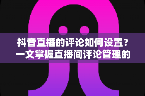 抖音直播的评论如何设置?一文掌握直播间评论管理的全部技巧与实操方法 抖音直播的评论如何设置?一文掌握直播间评论管理的全部技巧与实操方法