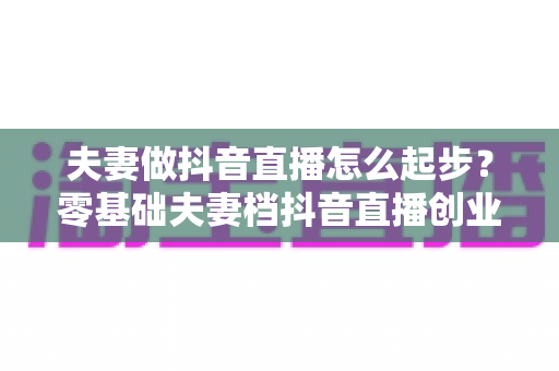 夫妻做抖音直播怎么起步?零基础夫妻档抖音直播创业全攻略 夫妻做抖音直播怎么起步?零基础夫妻档抖音直播创业全攻略