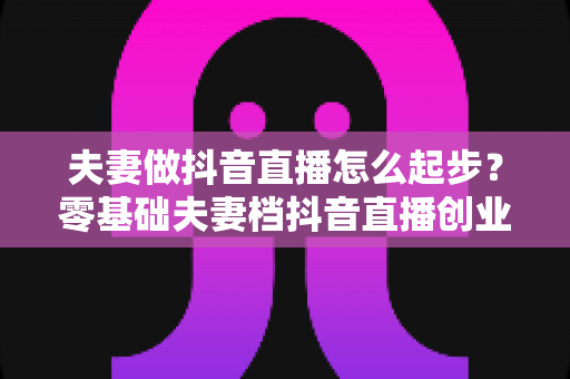 夫妻做抖音直播怎么起步?零基础夫妻档抖音直播创业全攻略 夫妻做抖音直播怎么起步?零基础夫妻档抖音直播创业全攻略