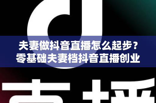 夫妻做抖音直播怎么起步?零基础夫妻档抖音直播创业全攻略 夫妻做抖音直播怎么起步?零基础夫妻档抖音直播创业全攻略