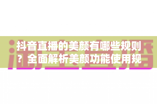 抖音直播的美颜有哪些规则？全面解析美颜功能使用规范与开播技巧