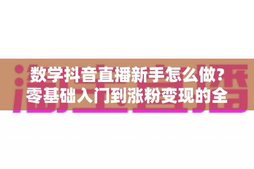 数学抖音直播新手怎么做?零基础入门到涨粉变现的全流程实战指南 数学抖音直播新手怎么做?零基础入门到涨粉变现的全流程实战指南
