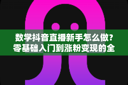数学抖音直播新手怎么做?零基础入门到涨粉变现的全流程实战指南 数学抖音直播新手怎么做?零基础入门到涨粉变现的全流程实战指南