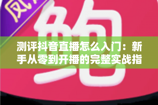 测评抖音直播怎么入门：新手从零到开播的完整实战指南