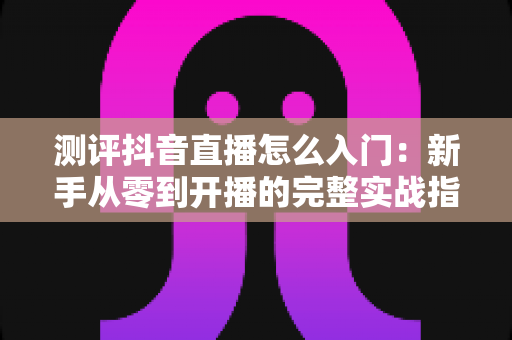 测评抖音直播怎么入门：新手从零到开播的完整实战指南