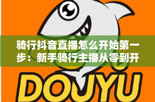 骑行抖音直播怎么开始第一步:新手骑行主播从零到开播的完整指南 骑行抖音直播怎么开始第一步:新手骑行主播从零到开播的完整指南