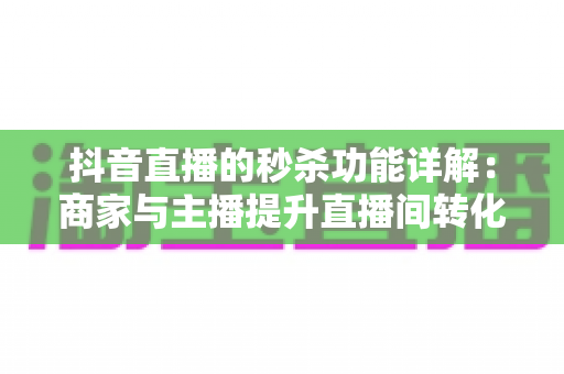 抖音直播的秒杀功能详解：商家与主播提升直播间转化的实战运营指南