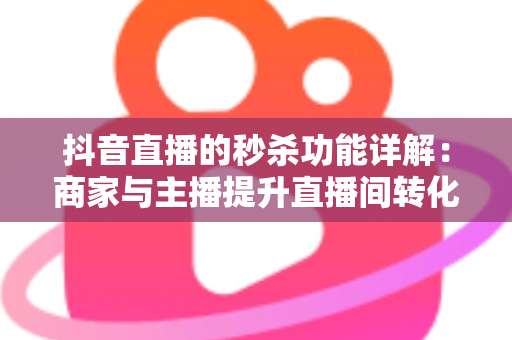 抖音直播的秒杀功能详解：商家与主播提升直播间转化的实战运营指南