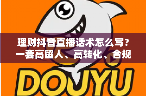 理财抖音直播话术怎么写？一套高留人、高转化、合规安全的直播话术全攻略