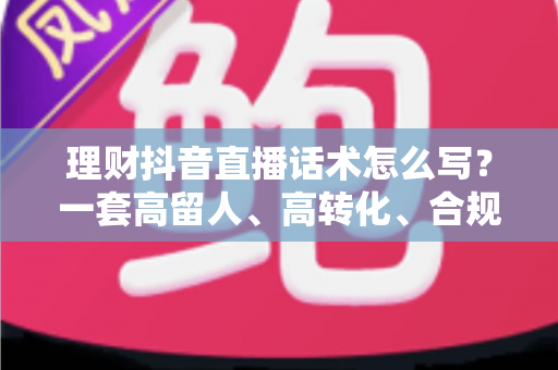 理财抖音直播话术怎么写？一套高留人、高转化、合规安全的直播话术全攻略