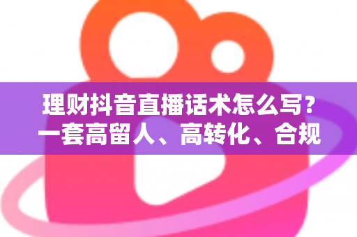理财抖音直播话术怎么写？一套高留人、高转化、合规安全的直播话术全攻略