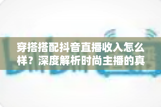 穿搭搭配抖音直播收入怎么样?深度解析时尚主播的真实收入水平与赚钱前景 穿搭搭配抖音直播收入怎么样?深度解析时尚主播的真实收入水平与赚钱前景