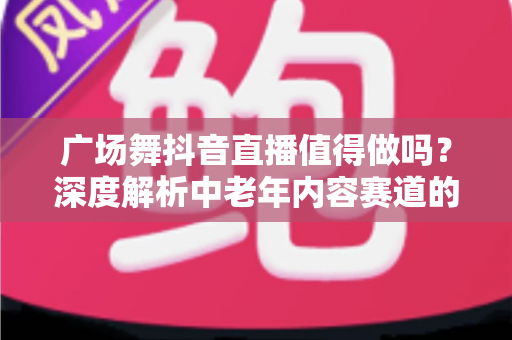 广场舞抖音直播值得做吗?深度解析中老年内容赛道的机遇、挑战与变现路径 广场舞抖音直播值得做吗?深度解析中老年内容赛道的机遇、挑战与变现路径
