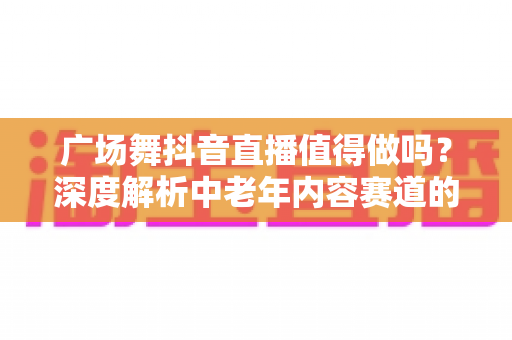 广场舞抖音直播值得做吗?深度解析中老年内容赛道的机遇、挑战与变现路径 广场舞抖音直播值得做吗?深度解析中老年内容赛道的机遇、挑战与变现路径