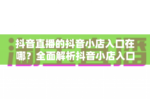 抖音直播的抖音小店入口在哪?全面解析抖音小店入口位置与使用方法 抖音直播的抖音小店入口在哪?全面解析抖音小店入口位置与使用方法
