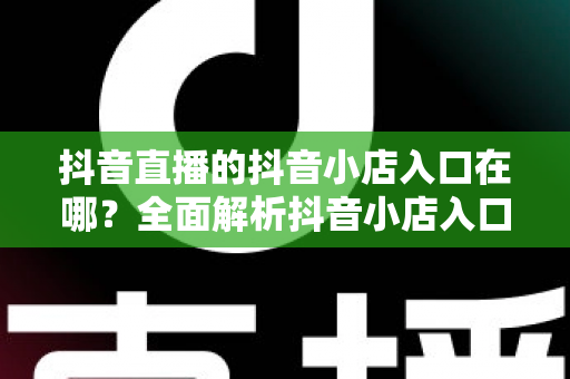抖音直播的抖音小店入口在哪？全面解析抖音小店入口位置与使用方法