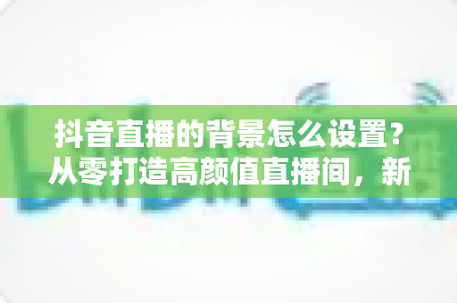 抖音直播的背景怎么设置?从零打造高颜值直播间,新手主播必看的完整指南 抖音直播的背景怎么设置?从零打造高颜值直播间,新手主播必看的完整指南