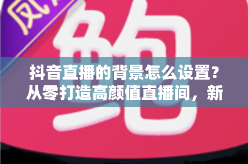 抖音直播的背景怎么设置?从零打造高颜值直播间,新手主播必看的完整指南 抖音直播的背景怎么设置?从零打造高颜值直播间,新手主播必看的完整指南