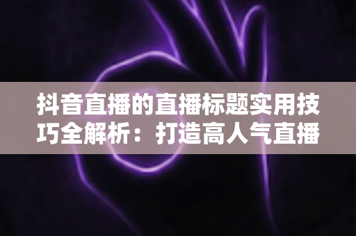 抖音直播的直播标题实用技巧全解析:打造高人气直播间的爆款标题撰写指南与优化策略 抖音直播的直播标题实用技巧全解析:打造高人气直播间的爆款标题撰写指南与优化策略