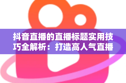 抖音直播的直播标题实用技巧全解析:打造高人气直播间的爆款标题撰写指南与优化策略 抖音直播的直播标题实用技巧全解析:打造高人气直播间的爆款标题撰写指南与优化策略