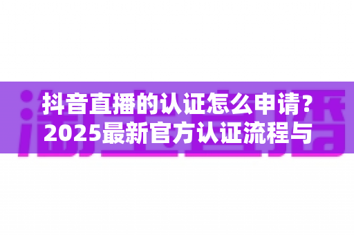 抖音直播的认证怎么申请？2025最新官方认证流程与避坑指南全解析