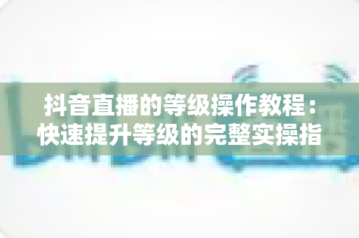 抖音直播的等级操作教程:快速提升等级的完整实操指南 抖音直播的等级操作教程:快速提升等级的完整实操指南