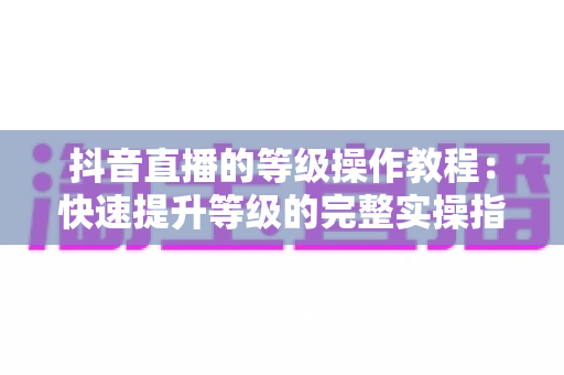 抖音直播的等级操作教程：快速提升等级的完整实操指南