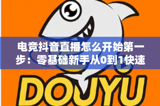 电竞抖音直播怎么开始第一步:零基础新手从0到1快速开播全攻略 电竞抖音直播怎么开始第一步:零基础新手从0到1快速开播全攻略
