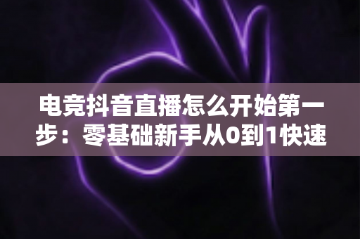 电竞抖音直播怎么开始第一步:零基础新手从0到1快速开播全攻略 电竞抖音直播怎么开始第一步:零基础新手从0到1快速开播全攻略