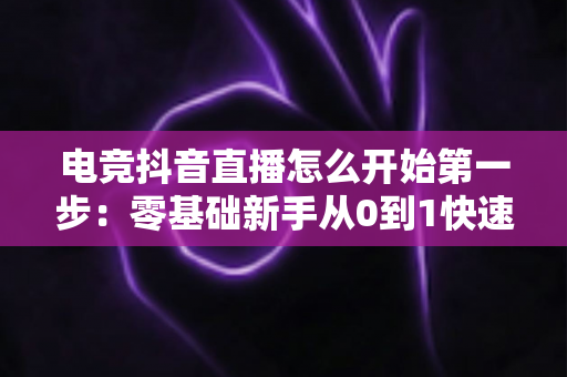 电竞抖音直播怎么开始第一步:零基础新手从0到1快速开播全攻略 电竞抖音直播怎么开始第一步:零基础新手从0到1快速开播全攻略