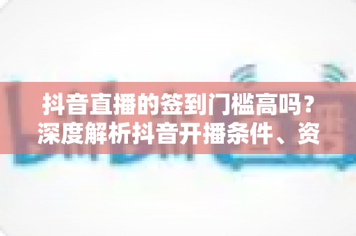 抖音直播的签到门槛高吗？深度解析抖音开播条件、资质要求与新手开播全攻略