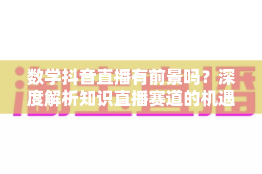 数学抖音直播有前景吗？深度解析知识直播赛道的机遇、变现与实操指南
