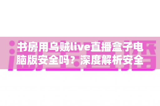 书房用乌贼live直播盒子电脑版安全吗?深度解析安全风险与使用指南 书房用乌贼live直播盒子电脑版安全吗?深度解析安全风险与使用指南
