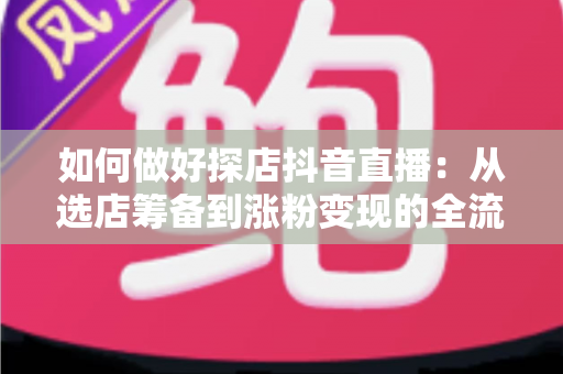 如何做好探店抖音直播：从选店筹备到涨粉变现的全流程实战指南