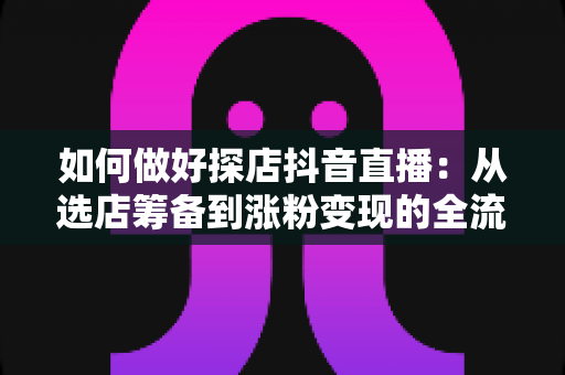 如何做好探店抖音直播：从选店筹备到涨粉变现的全流程实战指南