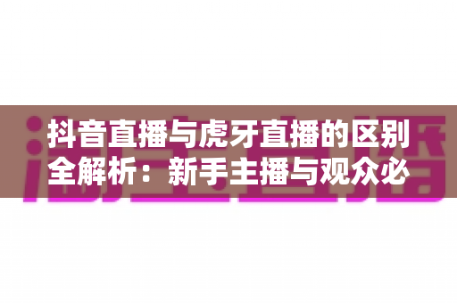 抖音直播与虎牙直播的区别全解析:新手主播与观众必看的平台选择指南 抖音直播与虎牙直播的区别全解析:新手主播与观众必看的平台选择指南