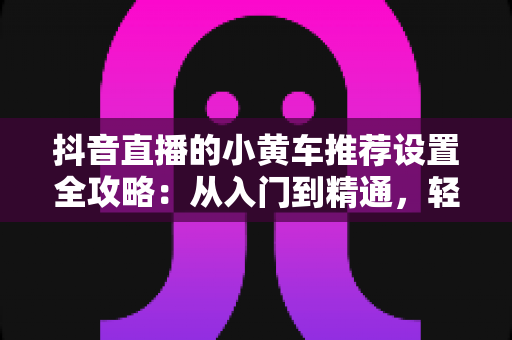 抖音直播的小黄车推荐设置全攻略:从入门到精通,轻松提升直播间转化率 抖音直播的小黄车推荐设置全攻略:从入门到精通,轻松提升直播间转化率