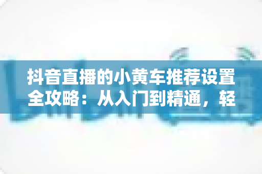 抖音直播的小黄车推荐设置全攻略:从入门到精通,轻松提升直播间转化率 抖音直播的小黄车推荐设置全攻略:从入门到精通,轻松提升直播间转化率